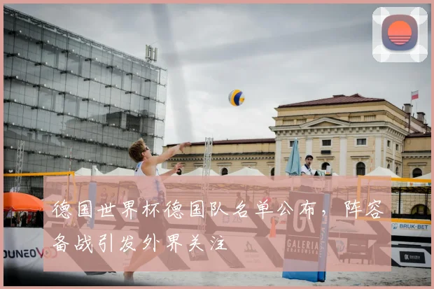 德国世界杯德国队名单公布,阵容备战引发外界关注