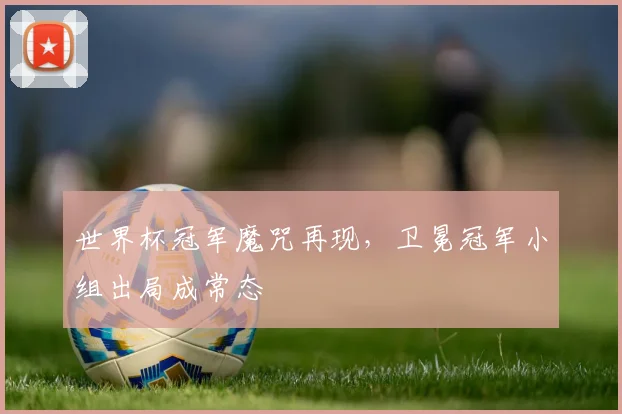 世界杯冠军魔咒再现,卫冕冠军小组出局成常态