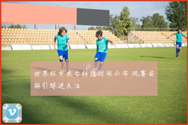 世界杯中央台转播时间公布 观赛安排引球迷关注